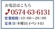 お電話はこちら TEL 0574-63-6131 営業時間10：00～20：00 定休日月曜日（イベント日）